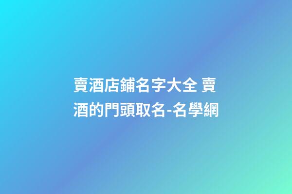 賣酒店鋪名字大全 賣酒的門頭取名-名學網